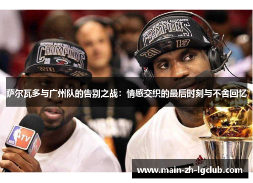 萨尔瓦多与广州队的告别之战:情感交织的最后时刻与不舍回忆 萨尔瓦多与广州队的告别之战:情感交织的最后时刻与不舍回忆