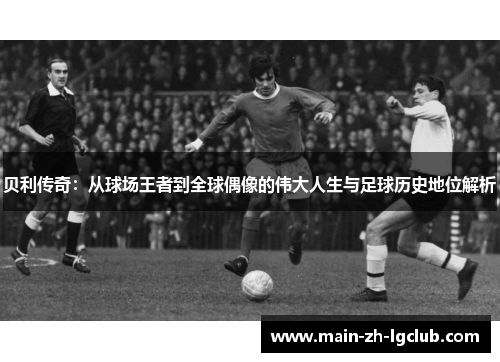 贝利传奇：从球场王者到全球偶像的伟大人生与足球历史地位解析
