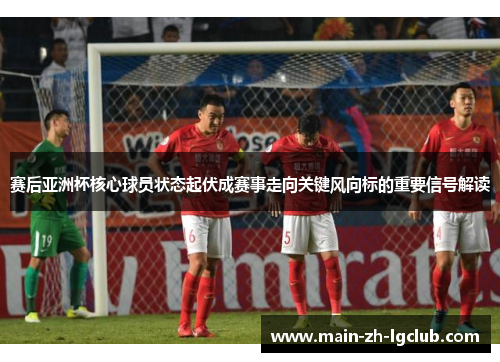 赛后亚洲杯核心球员状态起伏成赛事走向关键风向标的重要信号解读