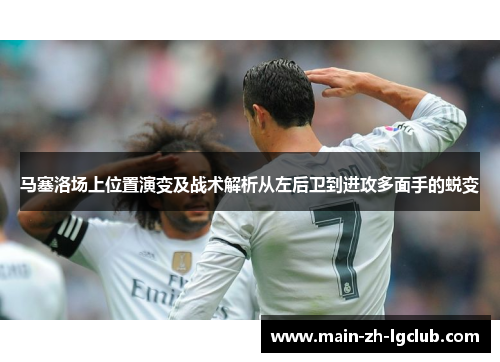 马塞洛场上位置演变及战术解析从左后卫到进攻多面手的蜕变 马塞洛场上位置演变及战术解析从左后卫到进攻多面手的蜕变